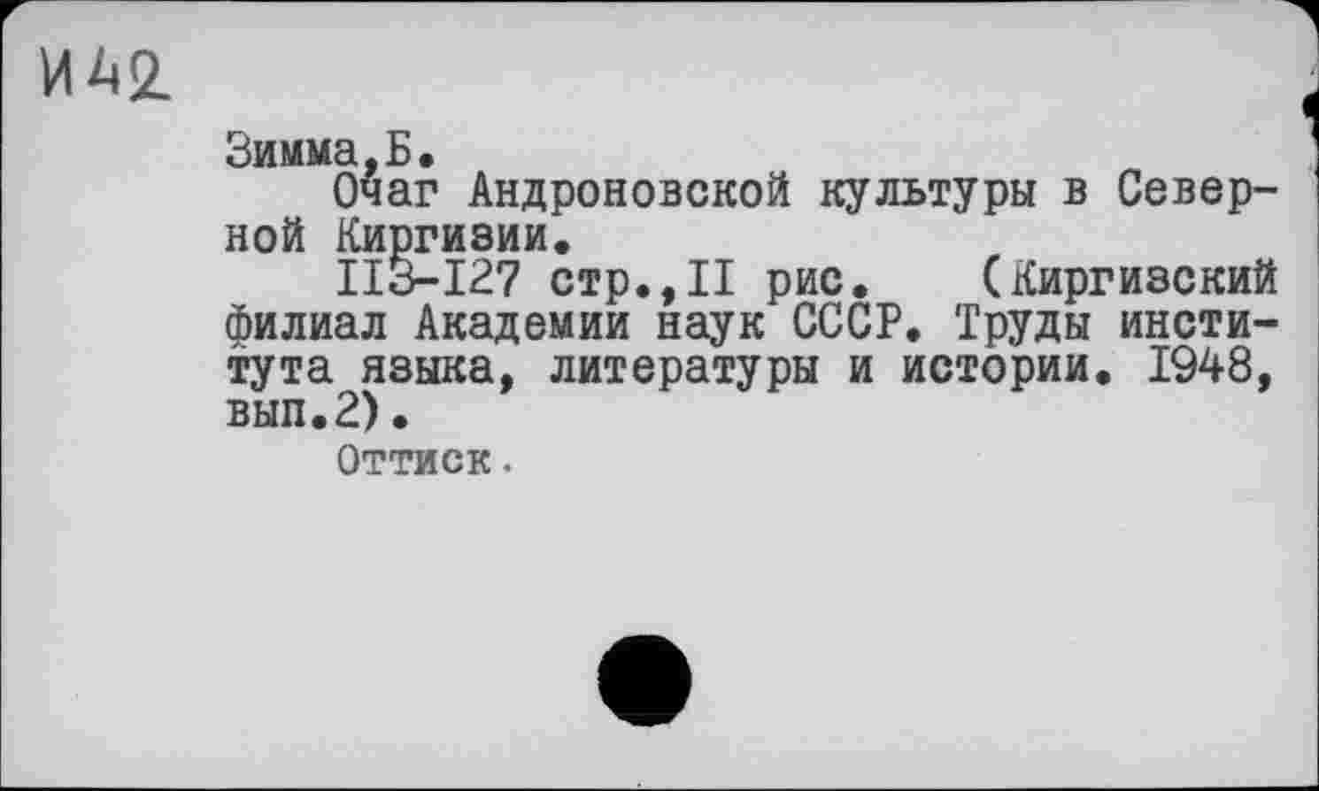 ﻿ИА2.
Зимма,Б,
Очаг Андроновской культуры в Северной Киргизии.
ІІЗ-І27 стр.,II рис. (Киргизский филиал Академии наук СССР. Труды института языка, литературы и истории. 1948, вып.2).
Оттиск.